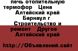 печь отопительную термофор › Цена ­ 15 000 - Алтайский край, Барнаул г. Строительство и ремонт » Другое   . Алтайский край